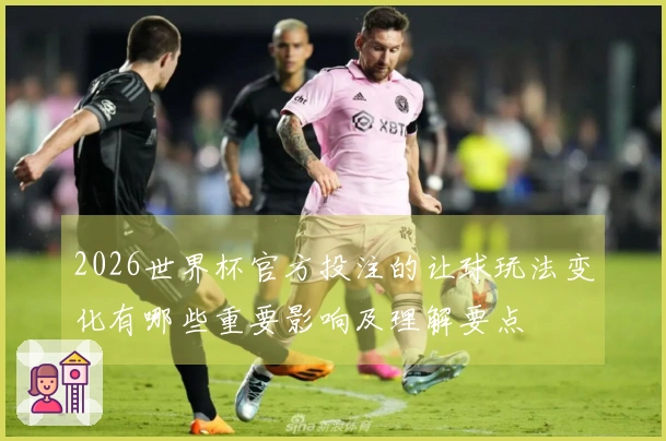 2026世界杯官方投注的让球玩法变化有哪些重要影响及理解要点