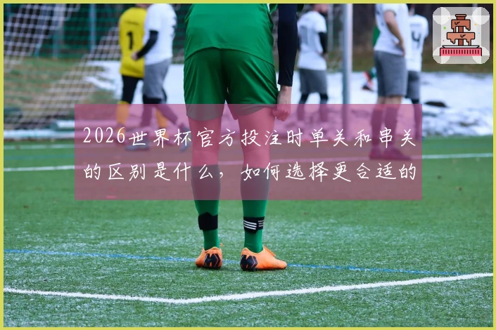 2026世界杯官方投注时单关和串关的区别是什么，如何选择更合适的投注方式？