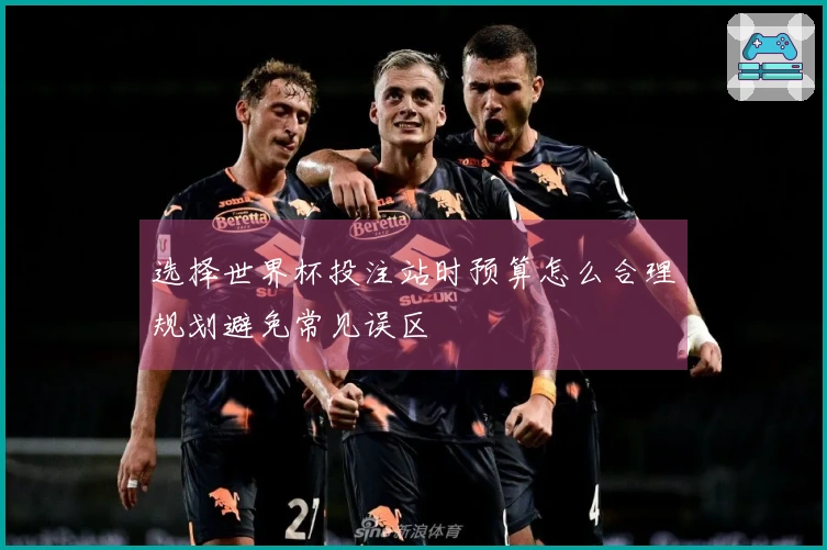 选择世界杯投注站时预算怎么合理规划避免常见误区